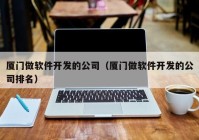 厦门做软件开发的公司（厦门做软件开发的公司排名）