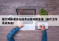 医疗网站建设在线考试客观题答案（医疗卫生系统真题）